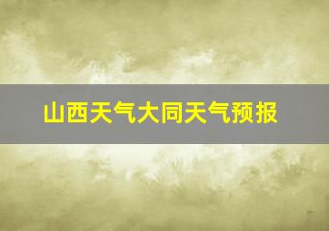 山西天气大同天气预报