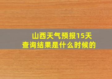 山西天气预报15天查询结果是什么时候的