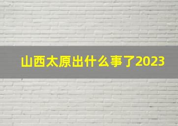 山西太原出什么事了2023