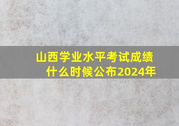 山西学业水平考试成绩什么时候公布2024年