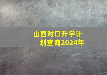 山西对口升学计划查询2024年