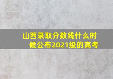 山西录取分数线什么时候公布2021级的高考