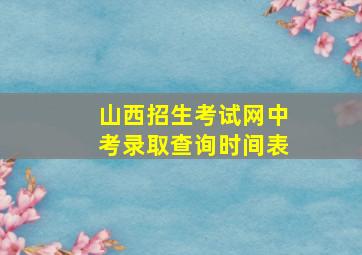 山西招生考试网中考录取查询时间表