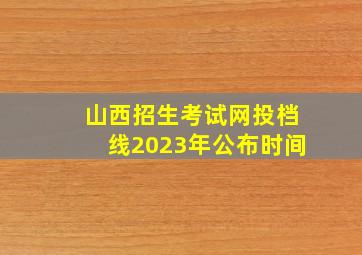 山西招生考试网投档线2023年公布时间