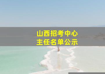 山西招考中心主任名单公示