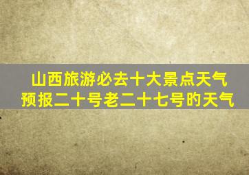 山西旅游必去十大景点天气预报二十号老二十七号旳天气