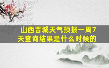 山西晋城天气预报一周7天查询结果是什么时候的