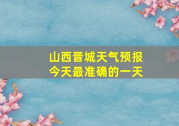 山西晋城天气预报今天最准确的一天