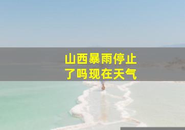 山西暴雨停止了吗现在天气