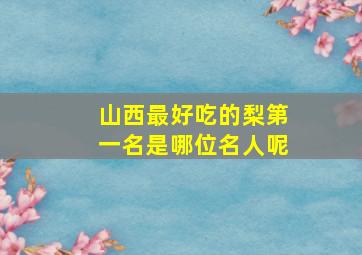 山西最好吃的梨第一名是哪位名人呢