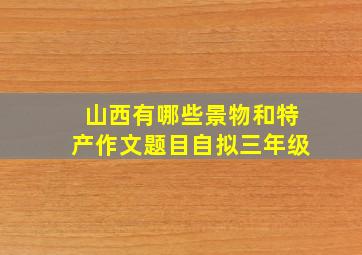 山西有哪些景物和特产作文题目自拟三年级