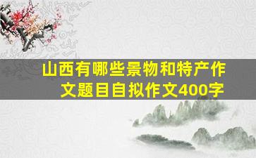 山西有哪些景物和特产作文题目自拟作文400字