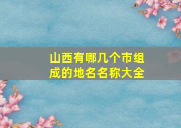 山西有哪几个市组成的地名名称大全