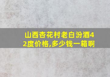 山西杏花村老白汾酒42度价格,多少钱一箱啊