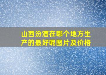 山西汾酒在哪个地方生产的最好呢图片及价格