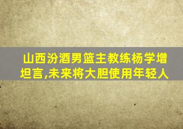 山西汾酒男篮主教练杨学增坦言,未来将大胆使用年轻人