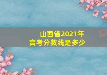 山西省2021年高考分数线是多少