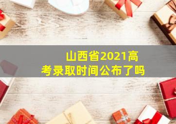 山西省2021高考录取时间公布了吗