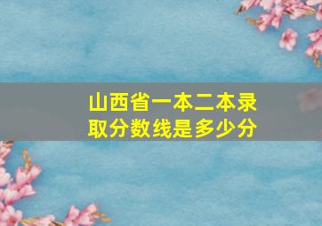 山西省一本二本录取分数线是多少分