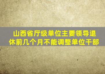 山西省厅级单位主要领导退休前几个月不能调整单位干部