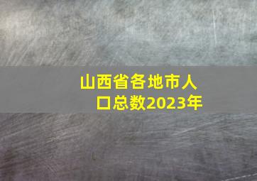 山西省各地市人口总数2023年