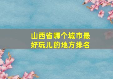 山西省哪个城市最好玩儿的地方排名