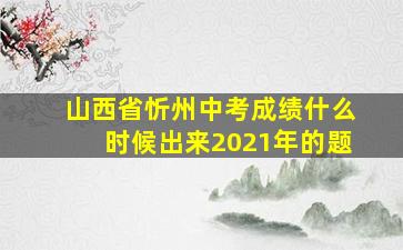 山西省忻州中考成绩什么时候出来2021年的题