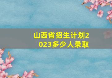 山西省招生计划2023多少人录取