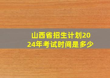 山西省招生计划2024年考试时间是多少