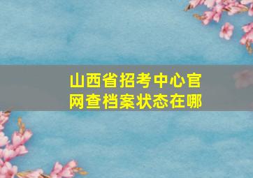 山西省招考中心官网查档案状态在哪