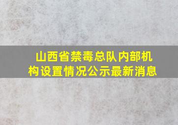 山西省禁毒总队内部机构设置情况公示最新消息