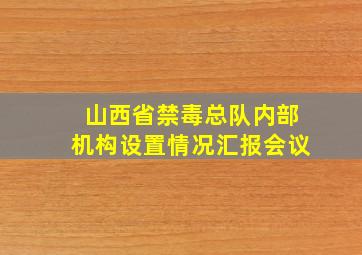 山西省禁毒总队内部机构设置情况汇报会议