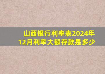 山西银行利率表2024年12月利率大额存款是多少