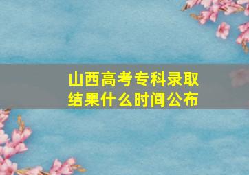 山西高考专科录取结果什么时间公布