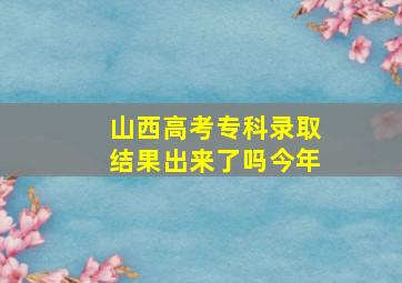 山西高考专科录取结果出来了吗今年