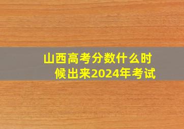 山西高考分数什么时候出来2024年考试