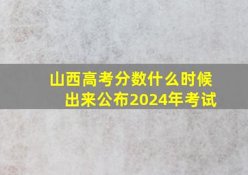 山西高考分数什么时候出来公布2024年考试