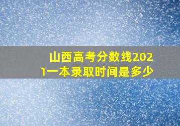 山西高考分数线2021一本录取时间是多少