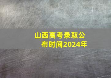 山西高考录取公布时间2024年