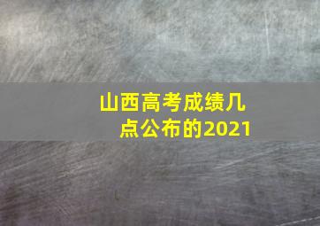 山西高考成绩几点公布的2021