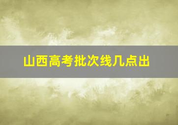 山西高考批次线几点出