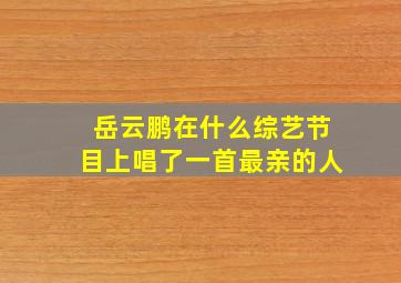 岳云鹏在什么综艺节目上唱了一首最亲的人