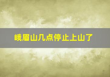 峨眉山几点停止上山了