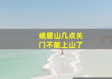 峨眉山几点关门不能上山了