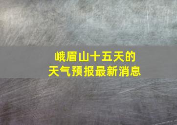 峨眉山十五天的天气预报最新消息