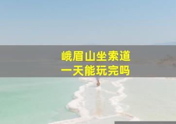 峨眉山坐索道一天能玩完吗