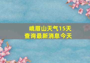 峨眉山天气15天查询最新消息今天