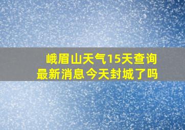 峨眉山天气15天查询最新消息今天封城了吗