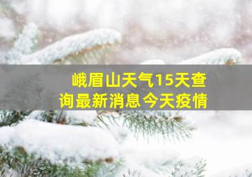 峨眉山天气15天查询最新消息今天疫情