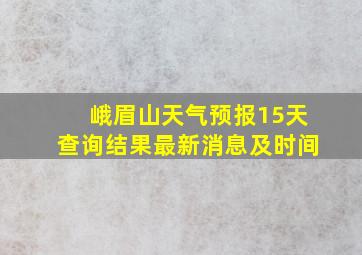 峨眉山天气预报15天查询结果最新消息及时间